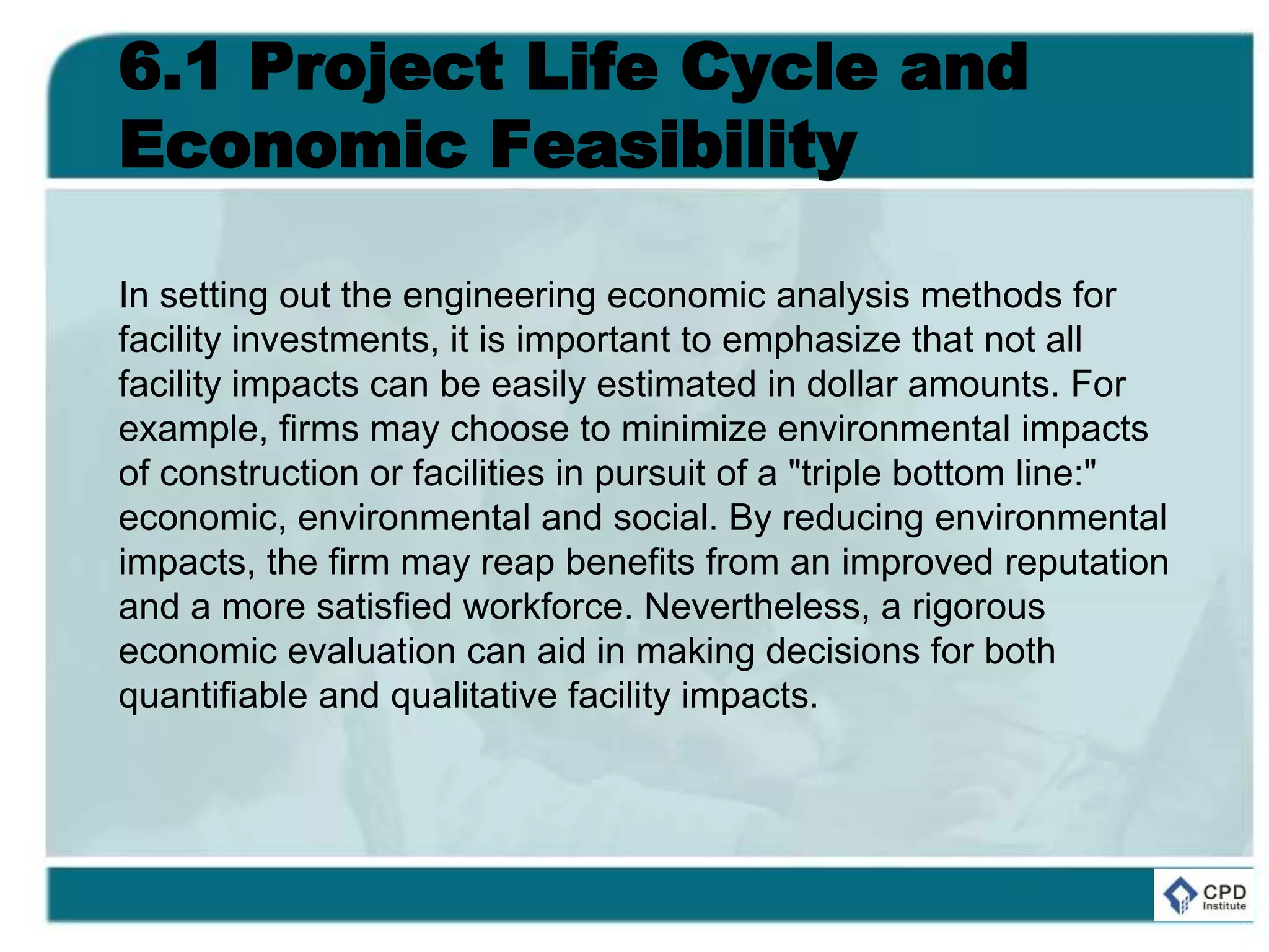 6.1 Project Life Cycle and
Economic Feasibility
In setting out the engineering economic analysis methods for
facility investments, it is important to emphasize that not all
facility impacts can be easily estimated in dollar amounts. For
example, firms may choose to minimize environmental impacts
of construction or facilities in pursuit of a "triple bottom line:"
economic, environmental and social. By reducing environmental
impacts, the firm may reap benefits from an improved reputation
and a more satisfied workforce. Nevertheless, a rigorous
economic evaluation can aid in making decisions for both
quantifiable and qualitative facility impacts.
 