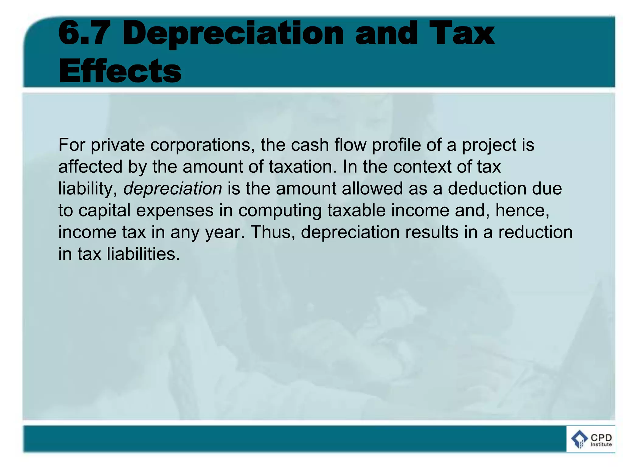 6.7 Depreciation and Tax
Effects
For private corporations, the cash flow profile of a project is
affected by the amount of taxation. In the context of tax
liability, depreciation is the amount allowed as a deduction due
to capital expenses in computing taxable income and, hence,
income tax in any year. Thus, depreciation results in a reduction
in tax liabilities.
 