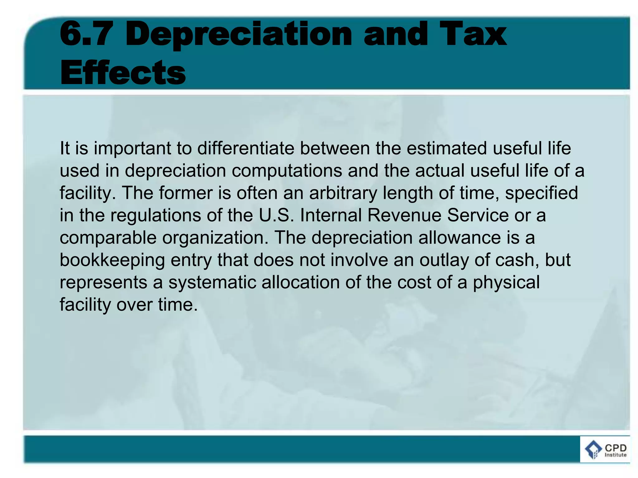 6.7 Depreciation and Tax
Effects
It is important to differentiate between the estimated useful life
used in depreciation computations and the actual useful life of a
facility. The former is often an arbitrary length of time, specified
in the regulations of the U.S. Internal Revenue Service or a
comparable organization. The depreciation allowance is a
bookkeeping entry that does not involve an outlay of cash, but
represents a systematic allocation of the cost of a physical
facility over time.
 