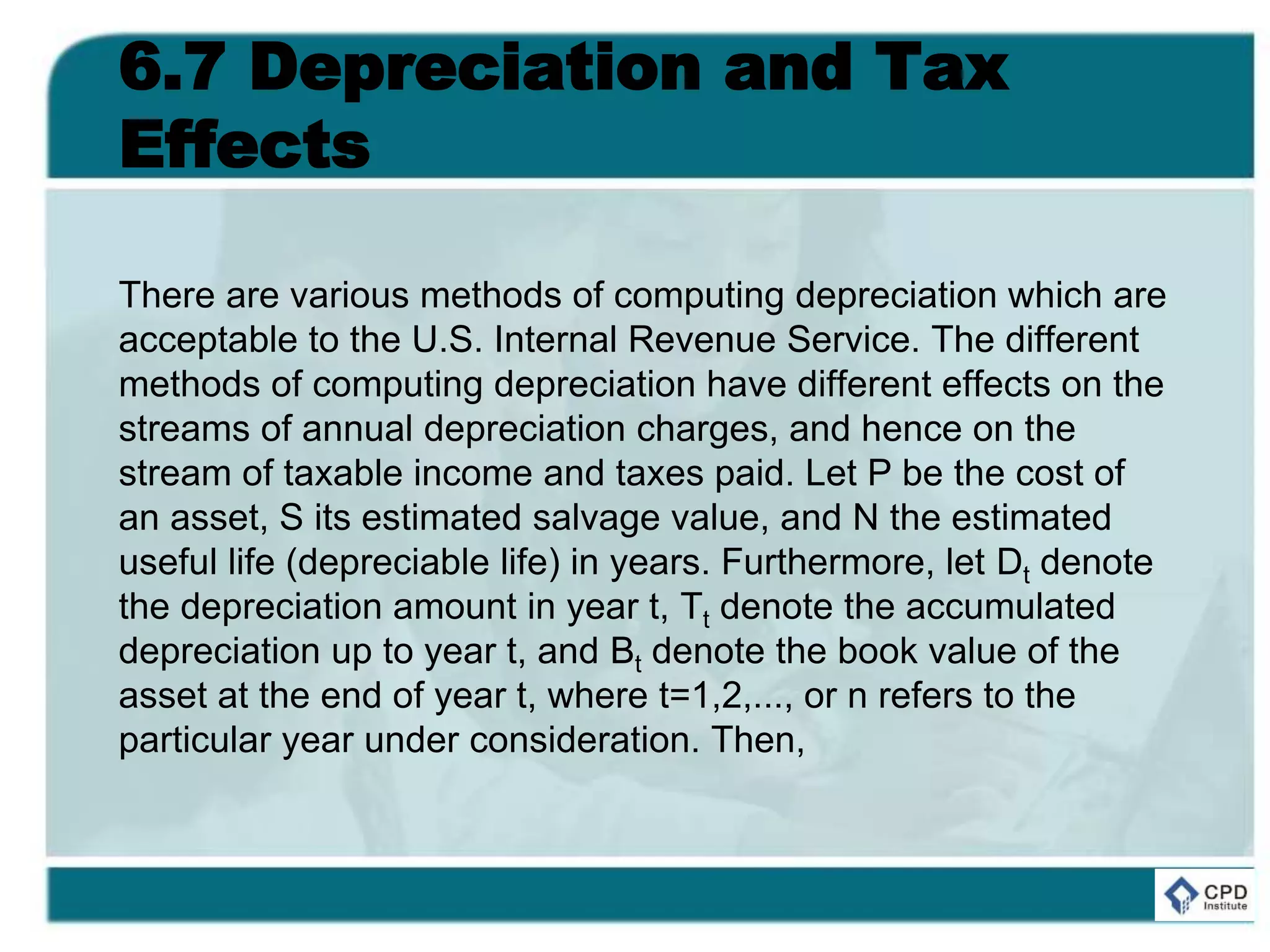 6.7 Depreciation and Tax
Effects
There are various methods of computing depreciation which are
acceptable to the U.S. Internal Revenue Service. The different
methods of computing depreciation have different effects on the
streams of annual depreciation charges, and hence on the
stream of taxable income and taxes paid. Let P be the cost of
an asset, S its estimated salvage value, and N the estimated
useful life (depreciable life) in years. Furthermore, let Dt denote
the depreciation amount in year t, Tt denote the accumulated
depreciation up to year t, and Bt denote the book value of the
asset at the end of year t, where t=1,2,..., or n refers to the
particular year under consideration. Then,
 