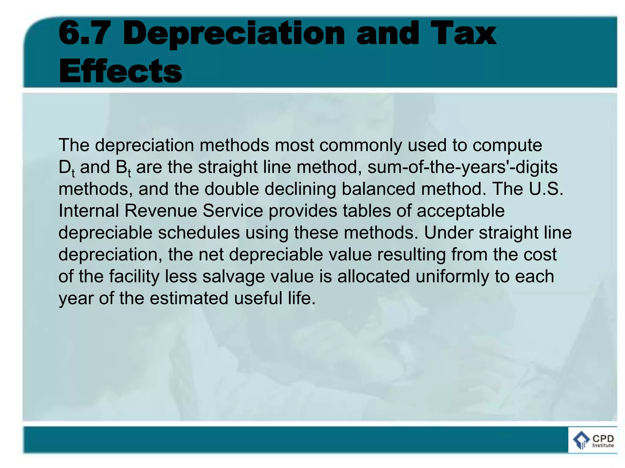 6.7 Depreciation and Tax
Effects
The depreciation methods most commonly used to compute
Dt and Bt are the straight line method, sum-of-the-years'-digits
methods, and the double declining balanced method. The U.S.
Internal Revenue Service provides tables of acceptable
depreciable schedules using these methods. Under straight line
depreciation, the net depreciable value resulting from the cost
of the facility less salvage value is allocated uniformly to each
year of the estimated useful life.
 