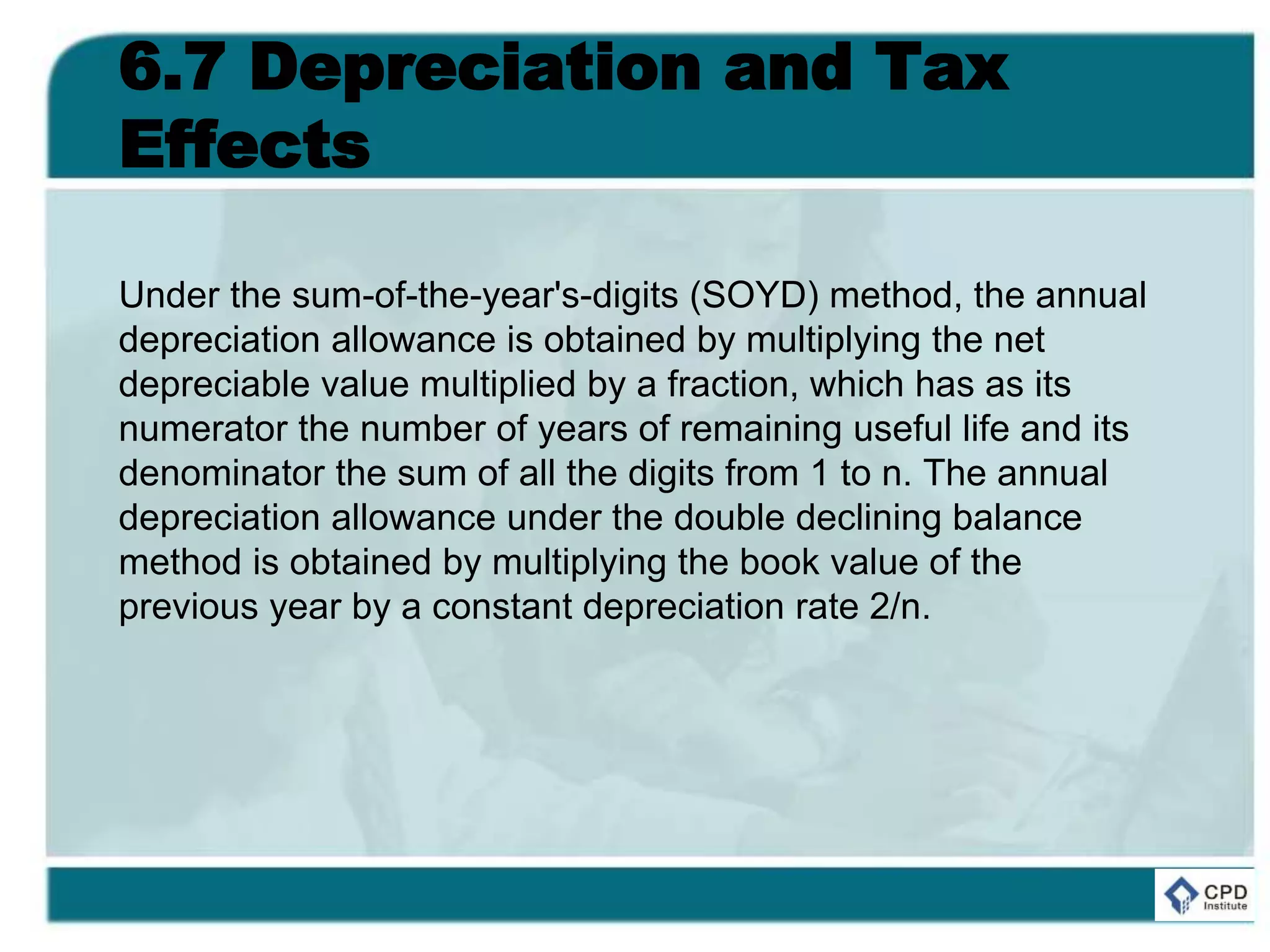 6.7 Depreciation and Tax
Effects
Under the sum-of-the-year's-digits (SOYD) method, the annual
depreciation allowance is obtained by multiplying the net
depreciable value multiplied by a fraction, which has as its
numerator the number of years of remaining useful life and its
denominator the sum of all the digits from 1 to n. The annual
depreciation allowance under the double declining balance
method is obtained by multiplying the book value of the
previous year by a constant depreciation rate 2/n.
 