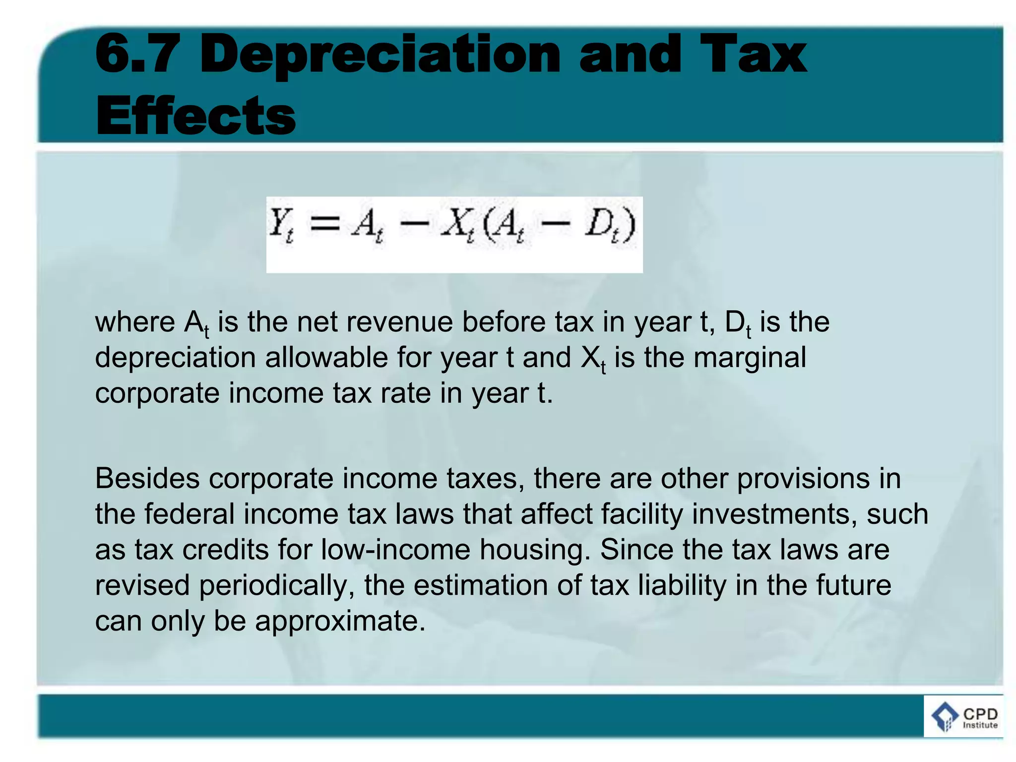 6.7 Depreciation and Tax
Effects
where At is the net revenue before tax in year t, Dt is the
depreciation allowable for year t and Xt is the marginal
corporate income tax rate in year t.
Besides corporate income taxes, there are other provisions in
the federal income tax laws that affect facility investments, such
as tax credits for low-income housing. Since the tax laws are
revised periodically, the estimation of tax liability in the future
can only be approximate.
 