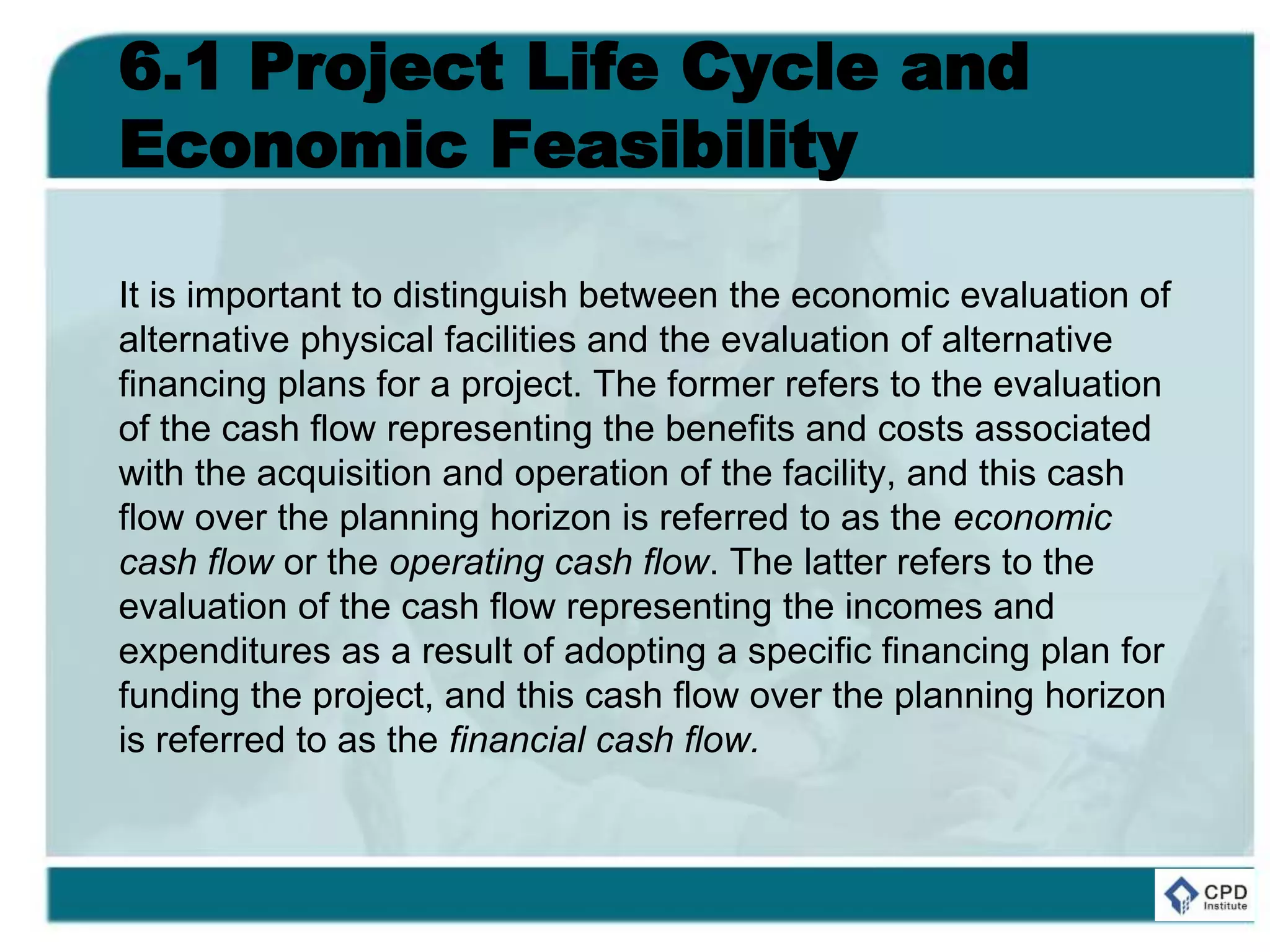 6.1 Project Life Cycle and
Economic Feasibility
It is important to distinguish between the economic evaluation of
alternative physical facilities and the evaluation of alternative
financing plans for a project. The former refers to the evaluation
of the cash flow representing the benefits and costs associated
with the acquisition and operation of the facility, and this cash
flow over the planning horizon is referred to as the economic
cash flow or the operating cash flow. The latter refers to the
evaluation of the cash flow representing the incomes and
expenditures as a result of adopting a specific financing plan for
funding the project, and this cash flow over the planning horizon
is referred to as the financial cash flow.
 