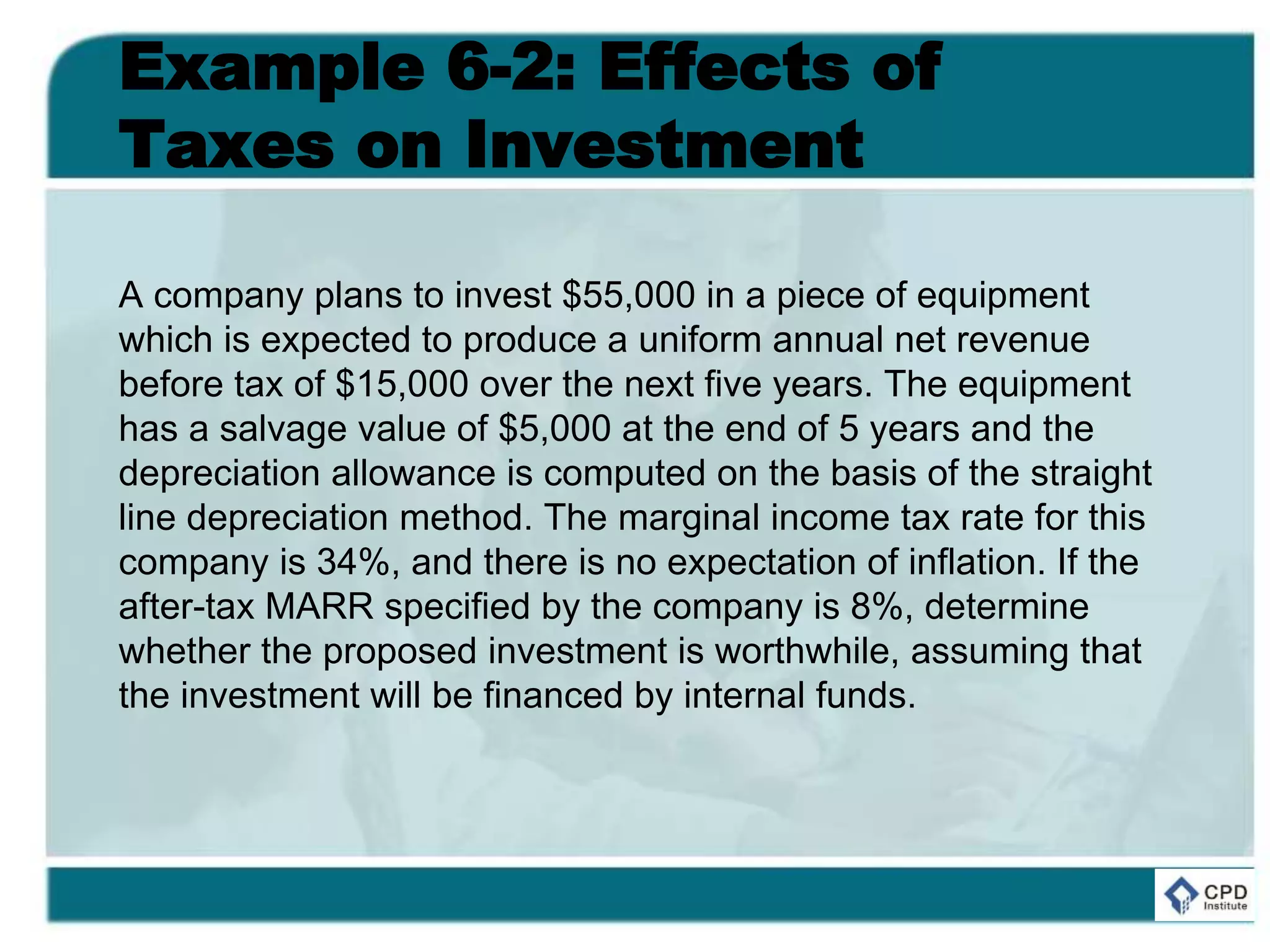 Example 6-2: Effects of
Taxes on Investment
A company plans to invest $55,000 in a piece of equipment
which is expected to produce a uniform annual net revenue
before tax of $15,000 over the next five years. The equipment
has a salvage value of $5,000 at the end of 5 years and the
depreciation allowance is computed on the basis of the straight
line depreciation method. The marginal income tax rate for this
company is 34%, and there is no expectation of inflation. If the
after-tax MARR specified by the company is 8%, determine
whether the proposed investment is worthwhile, assuming that
the investment will be financed by internal funds.
 