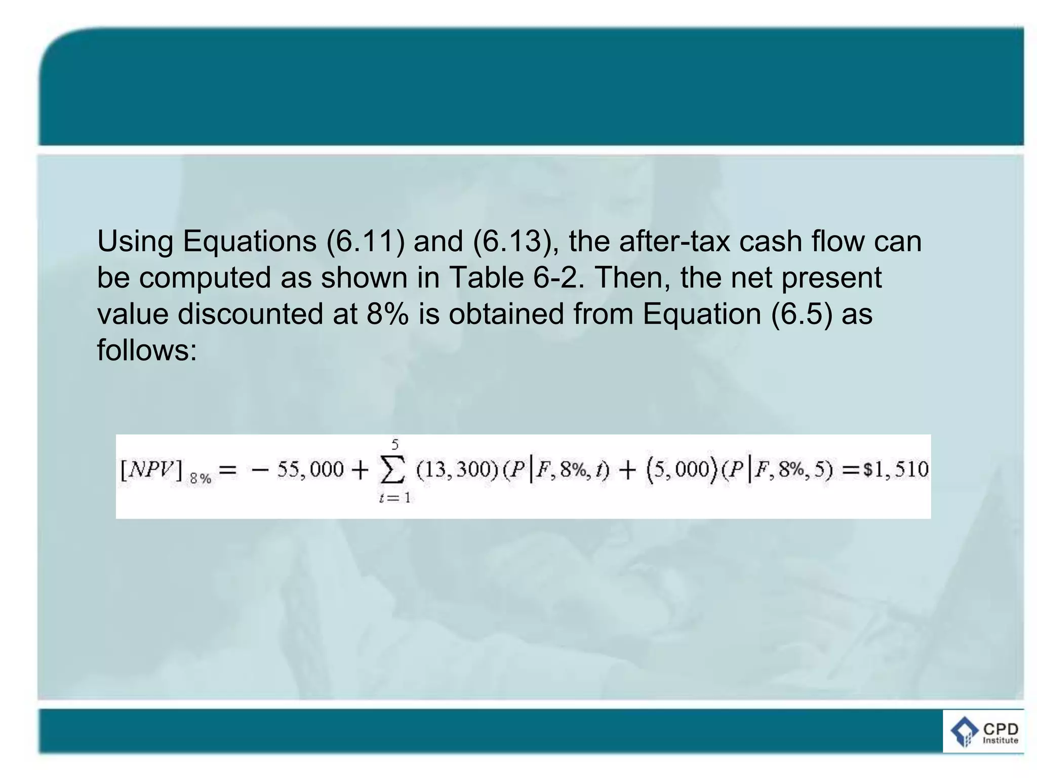 Using Equations (6.11) and (6.13), the after-tax cash flow can
be computed as shown in Table 6-2. Then, the net present
value discounted at 8% is obtained from Equation (6.5) as
follows:
 