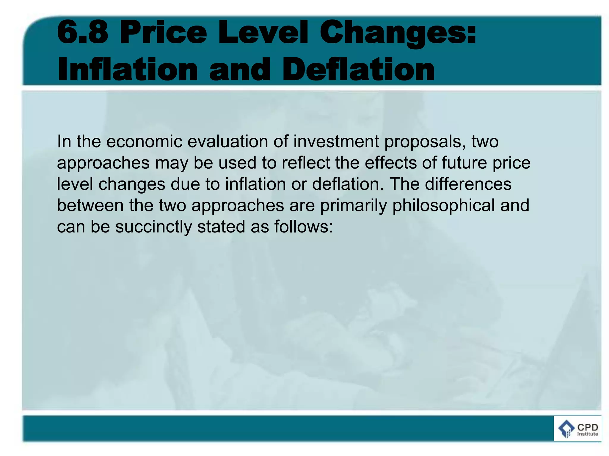 6.8 Price Level Changes:
Inflation and Deflation
In the economic evaluation of investment proposals, two
approaches may be used to reflect the effects of future price
level changes due to inflation or deflation. The differences
between the two approaches are primarily philosophical and
can be succinctly stated as follows:
 