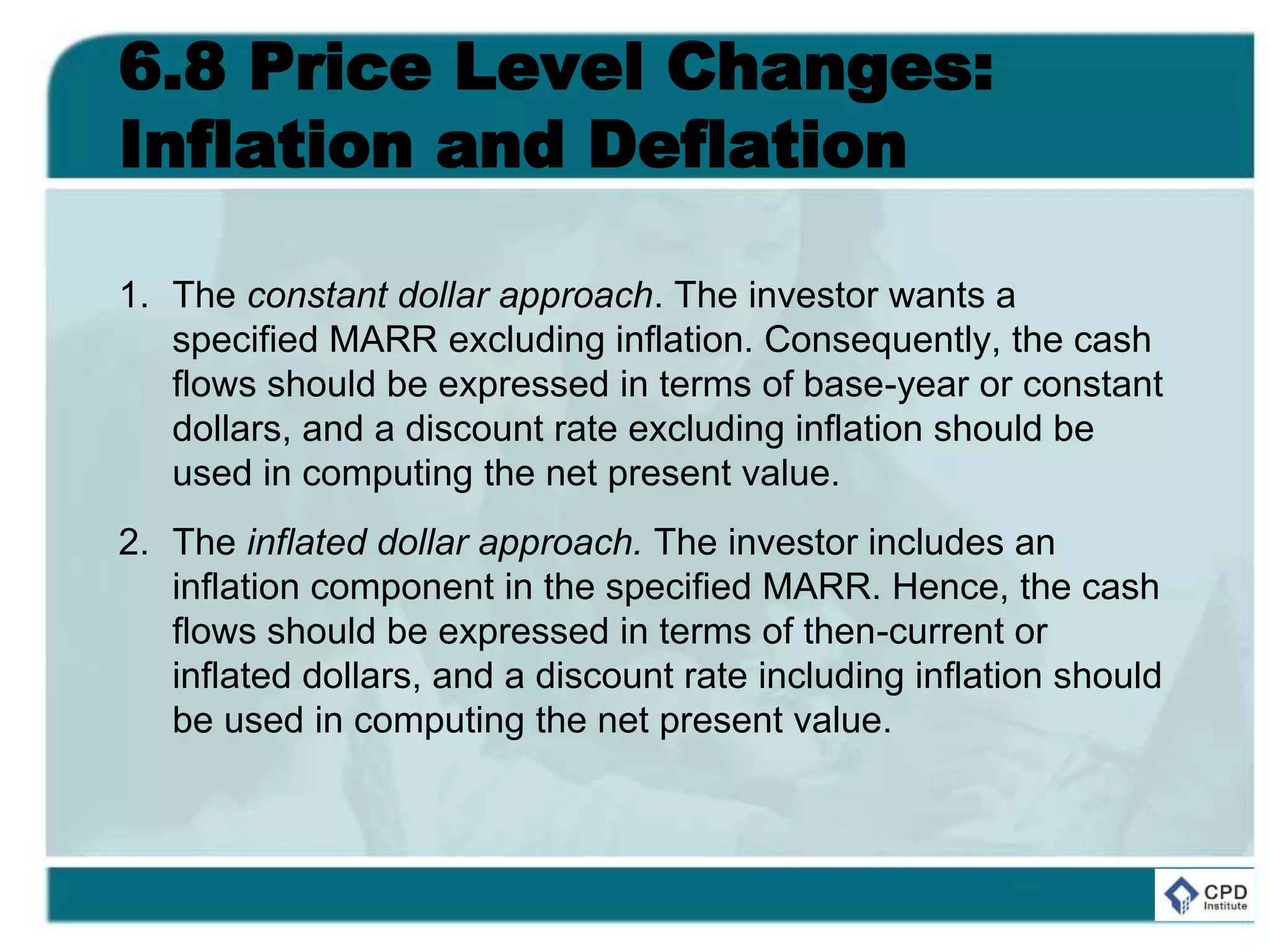 6.8 Price Level Changes:
Inflation and Deflation
1. The constant dollar approach. The investor wants a
specified MARR excluding inflation. Consequently, the cash
flows should be expressed in terms of base-year or constant
dollars, and a discount rate excluding inflation should be
used in computing the net present value.
2. The inflated dollar approach. The investor includes an
inflation component in the specified MARR. Hence, the cash
flows should be expressed in terms of then-current or
inflated dollars, and a discount rate including inflation should
be used in computing the net present value.
 