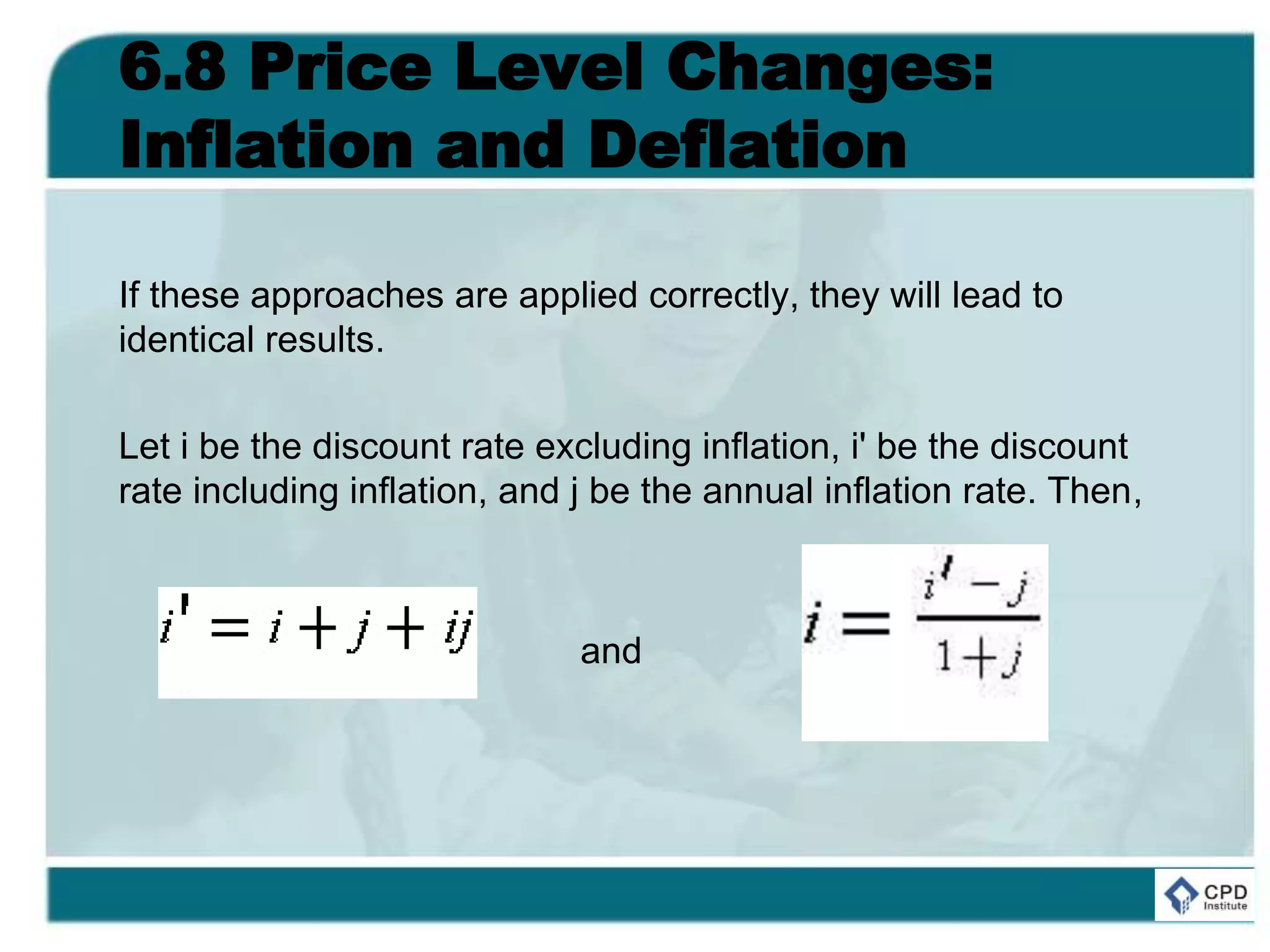 6.8 Price Level Changes:
Inflation and Deflation
If these approaches are applied correctly, they will lead to
identical results.
Let i be the discount rate excluding inflation, i' be the discount
rate including inflation, and j be the annual inflation rate. Then,
and
 