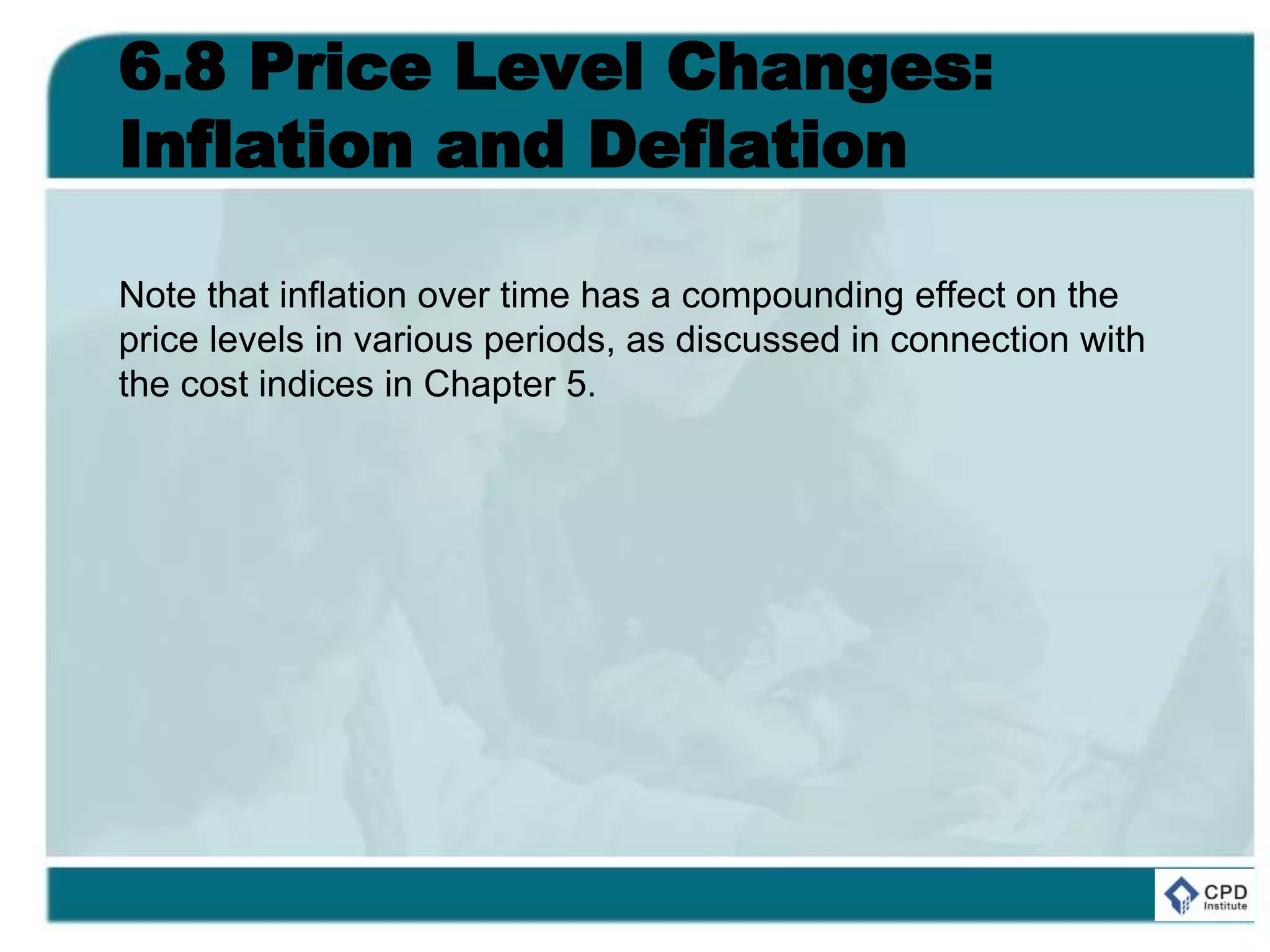 6.8 Price Level Changes:
Inflation and Deflation
Note that inflation over time has a compounding effect on the
price levels in various periods, as discussed in connection with
the cost indices in Chapter 5.
 
