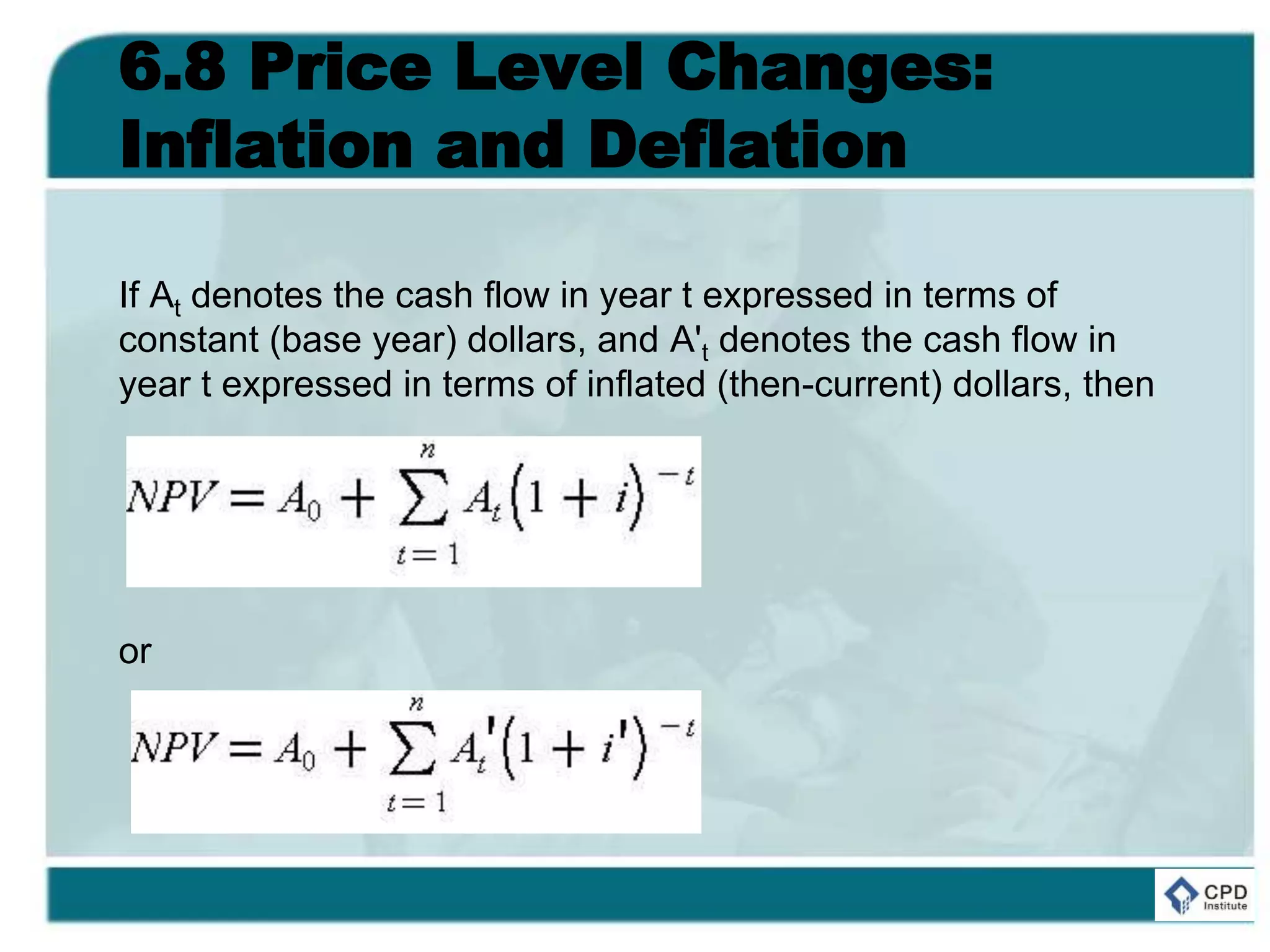 6.8 Price Level Changes:
Inflation and Deflation
If At denotes the cash flow in year t expressed in terms of
constant (base year) dollars, and A't denotes the cash flow in
year t expressed in terms of inflated (then-current) dollars, then
or
 