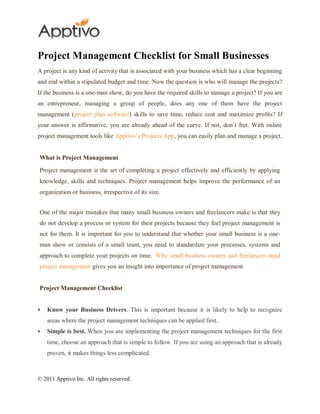 Project Management Checklist for Small Businesses
A project is any kind of activity that is associated with your business which has a clear beginning
and end within a stipulated budget and time. Now the question is who will manage the projects?
If the business is a one-man show, do you have the required skills to manage a project? If you are
an entrepreneur, managing a group of people, does any one of them have the project
management (project plan software) skills to save time, reduce cost and maximize profits? If
your answer is affirmative, you are already ahead of the curve. If not, don’t fret. With online
project management tools like Apptivo’s Projects App, you can easily plan and manage a project.


What is Project Management

Project management is the art of completing a project effectively and efficiently by applying
knowledge, skills and techniques. Project management helps improve the performance of an
organization or business, irrespective of its size.


One of the major mistakes that many small business owners and freelancers make is that they
do not develop a process or system for their projects because they feel project management is
not for them. It is important for you to understand that whether your small business is a one-
man show or consists of a small team, you need to standardize your processes, systems and
approach to complete your projects on time. Why small business owners and freelancers need
project management gives you an insight into importance of project management.


Project Management Checklist


   Know your Business Drivers. This is important because it is likely to help to recognize
    areas where the project management techniques can be applied first.
   Simple is best. When you are implementing the project management techniques for the first
    time, choose an approach that is simple to follow. If you are using an approach that is already
    proven, it makes things less complicated.



© 2011 Apptivo Inc. All rights reserved.
 