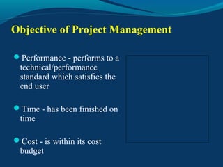 Objective of Project Management
Performance - performs to a
technical/performance
standard which satisfies the
end user
Time - has been finished on
time
Cost - is within its cost
budget
 