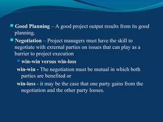 Good Planning – A good project output results from its good
planning.
Negotiation – Project managers must have the skill to
negotiate with external parties on issues that can play as a
barrier to project execution
win-win versus win-loss
win-win - The negotiation must be mutual in which both
parties are benefited or
win-loss - it may be the case that one party gains from the
negotiation and the other party looses.
 