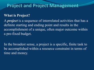 What is Project?
A project is a sequence of interrelated activities that has a
definite starting and ending point and results in the
accomplishment of a unique, often major outcome within
a pre-fixed budget.
In the broadest sense, a project is a specific, finite task to
be accomplished within a resource constraint in terms of
time and money.
 