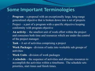• Program – a proposal with an exceptionally large, long-range
generalized objective that is broken down into a set of projects
• Project – a part of a program with a specific objective keeping
conformity with program objective
• An activity - the smallest unit of work effort within the project
and consumes both time and resources which are under the control
of the project manager.
• Task – A set of activities comprising a project
• Work Packages - division of tasks into workable sub groups of
activities
• Work Units - division of work packages
• A schedule – the sequence of activities and allocates resources to
accomplish the activities within a timeframe. The schedule sets
priorities, start times and finish times.
 