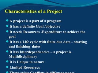 Characteristics of a Project
A project is a part of a program
It has a definite Goal /objective
It needs Resources -Expenditure to achieve the
goal
It has a Life cycle with finite due date – starting
and finishing dates
It has Interdependencies – a project is
Multidisciplinary
It is Unique in nature
Limited Resources
 