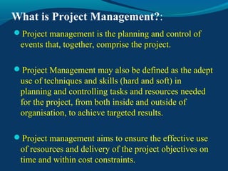 What is Project Management?:
Project management is the planning and control of
events that, together, comprise the project.
Project Management may also be defined as the adept
use of techniques and skills (hard and soft) in
planning and controlling tasks and resources needed
for the project, from both inside and outside of
organisation, to achieve targeted results.
Project management aims to ensure the effective use
of resources and delivery of the project objectives on
time and within cost constraints.
 