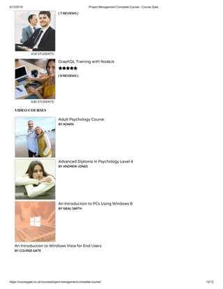 6/13/2019 Project Management Complete Course - Course Gate
https://coursegate.co.uk/course/project-management-complete-course/ 12/13
( 7 REVIEWS )
418 STUDENTS
( 9 REVIEWS )
GraphQL Training with NodeJs
530 STUDENTS

VIDEO COURSES
Adult Psychology Course
BY ADMIN
Advanced Diploma in Psychology Level 4
BY ANDREW JONES
An Introduction to PCs Using Windows 8
BY NEAL SMITH
An Introduction to Windows Vista for End Users
BY COURSE GATE
 