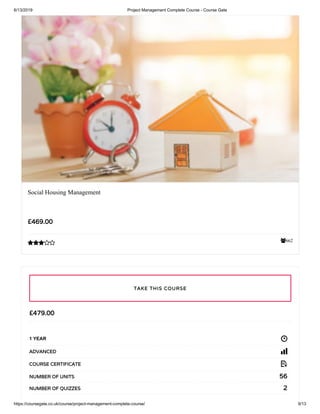 6/13/2019 Project Management Complete Course - Course Gate
https://coursegate.co.uk/course/project-management-complete-course/ 9/13
662
Social Housing Management
£469.00

£479.00
1 YEAR
ADVANCED
COURSE CERTIFICATE
56NUMBER OF UNITS
2NUMBER OF QUIZZES
TAKE THIS COURSE
 