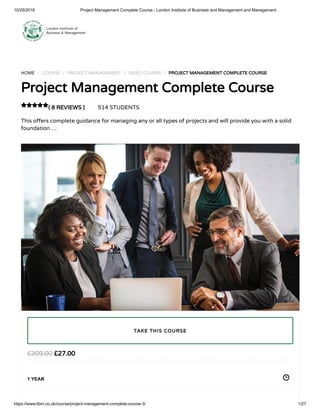 10/29/2018 Project Management Complete Course - London Institute of Business and Management and Management
https://www.libm.co.uk/course/project-management-complete-course-3/ 1/27
HOME / COURSE / PROJECT MANAGEMENT / VIDEO COURSE / PROJECT MANAGEMENT COMPLETE COURSE
Project Management Complete Course
( 8 REVIEWS ) 514 STUDENTS
This o ers complete guidance for managing any or all types of projects and will provide you with a solid
foundation …

£27.00£309.00
1 YEAR
TAKE THIS COURSE
 