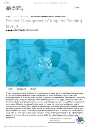 27/07/2018 Project Management Complete Training level 4 - Adams Academy
https://www.adamsacademy.com/course/project-management-complete-training-level-4/ 1/15
( 7 REVIEWS )
HOME / COURSE / MANAGEMENT / PROJECT MANAGEMENT COMPLETE TRAINING LEVEL 4
Project Management Complete Training
level 4
675 STUDENTS
Project management is the utilisation of procedures, techniques, learning, abilities and experience to
accomplish the venture targets. Project management is an exceptionally straightforward and
fundamental piece of all organisations. Without it, there are postponements, squander and a probability
of not pro ting. This course is broadly detailed and encourages you to begin with understanding the
fundamentals, for example, project management methodology, how to be more e cient, execution of
plans. You will likewise be capable nd out about key ideas, start, arranging and keeping up and
controlling an undertaking with a speci c end goal to be a fruitful task administrator. Besides, you will
get some answers concerning six sigma and hazard evaluation as from a Project director. Finally, you
will likewise nd out about Scrum preparing and comprehend courses of events, parts, occasions and
relics.  This is a nal class to learn about strategies in Project Management and on the o chance that
you don’t get it, you will pass up a great opportunity for the following authority position in your
association.
HOME CURRICULUM REVIEWS
LOGIN
Welcome back! Can I help you
with anything? 
Welcome back! Can I help you
with anything? 
Welcome back! Can I help you
with anything? 
Welcome back! Can I help you
with anything? 
Welcome back! Can I help you
with anything? 
Welcome back! Can I help you
with anything? 
Welcome back! Can I help you
with anything? 
Welcome back! Can I help you
with anything? 
Welcome back! Can I help you
with anything? 
Welcome back! Can I help you
with anything? 
Welcome back! Can I help you
with anything? 
Welcome back! Can I help you
with anything? 
Welcome back! Can I help you
with anything? 
Welcome back! Can I help you
with anything? 
Welcome back! Can I help you
with anything? 
 