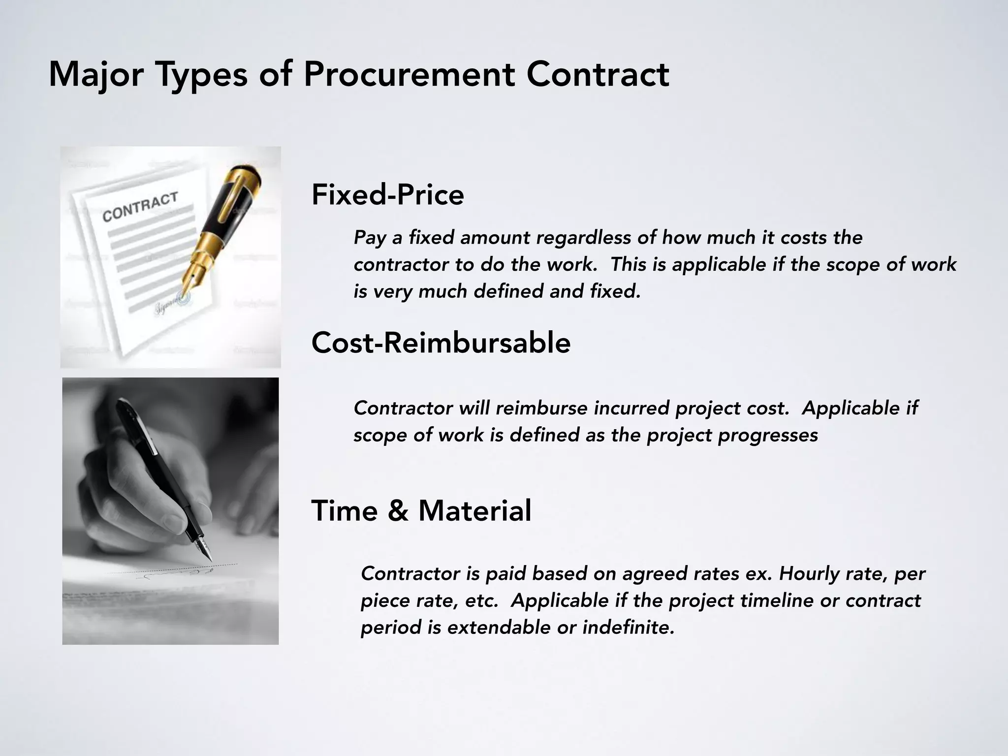 Major Types of Procurement Contract
Fixed-Price
Cost-Reimbursable
Time & Material
Pay a ﬁxed amount regardless of how much it costs the
contractor to do the work. This is applicable if the scope of work
is very much deﬁned and ﬁxed.
Contractor will reimburse incurred project cost. Applicable if
scope of work is deﬁned as the project progresses
Contractor is paid based on agreed rates ex. Hourly rate, per
piece rate, etc. Applicable if the project timeline or contract
period is extendable or indeﬁnite.
 