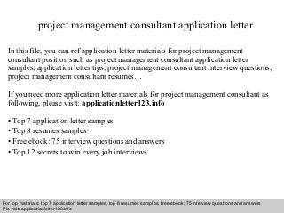 project management consultant application letter 
In this file, you can ref application letter materials for project management 
consultant position such as project management consultant application letter 
samples, application letter tips, project management consultant interview questions, 
project management consultant resumes… 
If you need more application letter materials for project management consultant as 
following, please visit: applicationletter123.info 
• Top 7 application letter samples 
• Top 8 resumes samples 
• Free ebook: 75 interview questions and answers 
• Top 12 secrets to win every job interviews 
For top materials: top 7 application letter samples, top 8 resumes samples, free ebook: 75 interview questions and answers 
Pls visit: applicationletter123.info 
Interview questions and answers – free download/ pdf and ppt file 
 