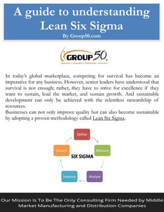 A guide to understanding
Lean Six Sigma
By Group50.com
In today’s global marketplace, competing for survival has become an
imperative for any business. However, senior leaders have understood that
survival is not enough; rather, they have to strive for excellence if they
want to sustain, lead the market, and sustain growth. And sustainable
development can only be achieved with the relentless stewardship of
resources.
Businesses can not only improve quality but can also become sustainable
by adopting a proven methodology called Lean Six Sigma.
 