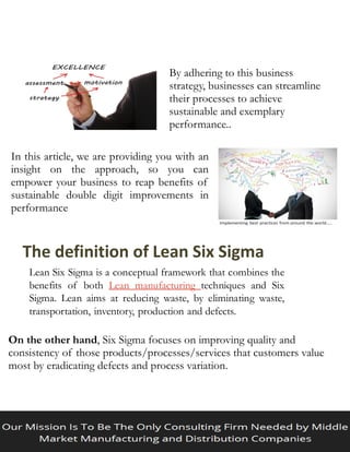 By adhering to this business
strategy, businesses can streamline
their processes to achieve
sustainable and exemplary
performance..
In this article, we are providing you with an
insight on the approach, so you can
empower your business to reap benefits of
sustainable double digit improvements in
performance
The definition of Lean Six Sigma
Lean Six Sigma is a conceptual framework that combines the
benefits of both Lean manufacturing techniques and Six
Sigma. Lean aims at reducing waste, by eliminating waste,
transportation, inventory, production and defects.
On the other hand, Six Sigma focuses on improving quality and
consistency of those products/processes/services that customers value
most by eradicating defects and process variation.
 