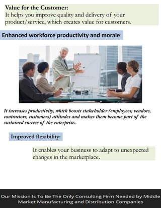 Value for the Customer:
It helps you improve quality and delivery of your
product/service, which creates value for customers.
Enhanced workforce productivity and morale
It increases productivity, which boosts stakeholder (employees, vendors,
contractors, customers) attitudes and makes them become part of the
sustained success of the enterprise..
Improved flexibility:
It enables your business to adapt to unexpected
changes in the marketplace.
 
