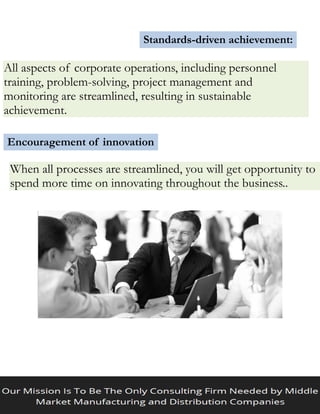 Standards-driven achievement:
All aspects of corporate operations, including personnel
training, problem-solving, project management and
monitoring are streamlined, resulting in sustainable
achievement.
Encouragement of innovation
When all processes are streamlined, you will get opportunity to
spend more time on innovating throughout the business..
 
