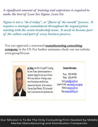 A significant amount of training and experience is required to
make the best of Lean Six Sigma. Lean Six
Sigma is not a “do it today”, or “flavor of the month” process. It
requires a strategic commitment throughout the organization
starting with the senior leadership team. It needs to become part
of the culture and part of every business process.
You can approach a renowned manufacturing consulting
company in the US. For further assistance check out our website
www.group50.com
 