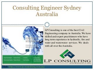 Consulting Engineer Sydney
Australia
Visit: http://www.lp-consulting.com.au/
LP Consulting is one of the best Civil
Engineering company in Australia. We have
skilled and expert practitioners who have
long term experience in hydraulic, fire and
water and wastewater services. We deals
with all over the Australia.
 
