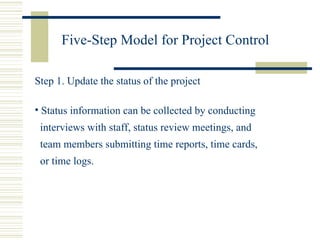 Five-Step Model for Project Control Step 1. Update the status of the project Status information can be collected by conducting interviews with staff, status review meetings, and  team members submitting time reports, time cards, or time logs. 