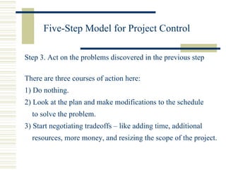 Five-Step Model for Project Control Step 3. Act on the problems discovered in the previous step There are three courses of action here: 1) Do nothing. 2) Look at the plan and make modifications to the schedule  to solve the problem. 3) Start negotiating tradeoffs – like adding time, additional resources, more money, and resizing the scope of the project. 