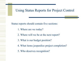 Using Status Reports for Project Control Status reports should contain five sections: 1. Where are we today? 2. Where will we be at the next report? 3. What is our budget position? 4. What items jeopardize project completion? 5. Who deserves recognition? 