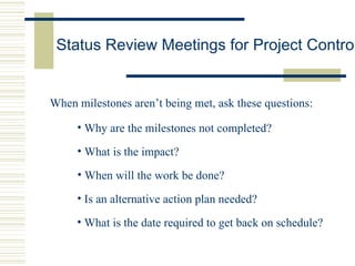 Status Review Meetings for Project Control When milestones aren’t being met, ask these questions: Why are the milestones not completed? What is the impact? When will the work be done? Is an alternative action plan needed? What is the date required to get back on schedule? 