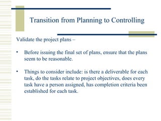 Transition from Planning to Controlling Validate the project plans –  Before issuing the final set of plans, ensure that the plans seem to be reasonable. Things to consider include: is there a deliverable for each task, do the tasks relate to project objectives, does every task have a person assigned, has completion criteria been established for each task. 