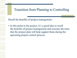 Transition from Planning to Controlling Resell the benefits of project management –  At this point in the project, it’s a good idea to resell the benefits of project management and reassure the team that the project plan will help support them during the upcoming project control process. 