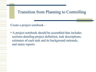 Transition from Planning to Controlling Create a project notebook – A project notebook should be assembled that includes sections detailing project definition, task descriptions, estimates of each task and its background rationale, and status reports. 