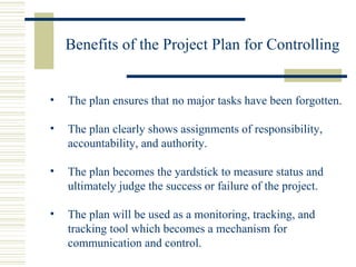 Benefits of the Project Plan for Controlling The plan ensures that no major tasks have been forgotten. The plan clearly shows assignments of responsibility,  accountability, and authority. The plan becomes the yardstick to measure status and ultimately judge the success or failure of the project. The plan will be used as a monitoring, tracking, and tracking tool which becomes a mechanism for communication and control. 