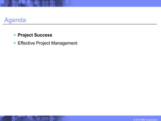 Agenda

   Project Success
   Effective Project Management




                                  © 2010 IBM Corporation
 