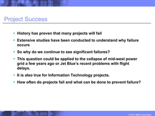 Project Success

    History has proven that many projects will fail
    Extensive studies have been conducted to understand why failure
    occurs
    So why do we continue to see significant failures?
    This question could be applied to the collapse of mid-west power
    grid a few years ago or Jet Blue’s recent problems with flight
    delays.
    It is also true for Information Technology projects.
    How often do projects fail and what can be done to prevent failure?




                                                                © 2010 IBM Corporation
 