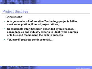 Project Success
 Conclusions
  A large number of Information Technology projects fail to
  meet some portion, if not all, expectations,
  Considerable effort has been expended by businesses,
  consultancies and industry experts to identify the sources
  of failure and recommend the path to success,
  Yet, may IT projects continue to fail….




                                                          © 2010 IBM Corporation
 