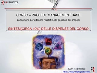 2010 - Fabio Rossi http://www.frprojects.com   CORSO – PROJECT MANAGEMENT BASE Le tecniche per ottenere risultati nella gestione dei progetti SINTESI(CIRCA 10%) DELLE DISPENSE DEL CORSO 