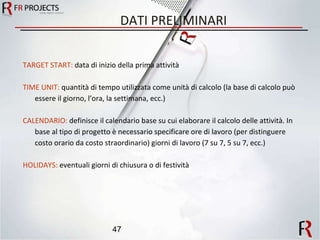 DATI PRELIMINARI TARGET START:  data di inizio della prima attività TIME UNIT:  quantità di tempo utilizzata come unità di calcolo (la base di calcolo può essere il giorno, l’ora, la settimana, ecc.) CALENDARIO:  definisce il calendario base su cui elaborare il calcolo delle attività. In base al tipo di progetto è necessario specificare ore di lavoro (per distinguere costo orario da costo straordinario) giorni di lavoro (7 su 7, 5 su 7, ecc.) HOLIDAYS:  eventuali giorni di chiusura o di festività 