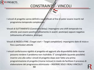 CONSTRAINTS - VINCOLI I vincoli di progetto vanno definiti e quantificati al fine di poter essere inseriti nel programma temporale complessivo: Vincoli di SLITTAMENTO (Constraint delay): impongono uno shift temporale tra attività: può essere positivo (slittamento in avanti: posticipo) oppure negativo (slittamento all’indietro: anticipo) Vincoli di INIZIO e FINE: (Target start – Target completion): impongono date di inizio e fine a particolari attività I vincoli conferiscono rigidità al progetto ed aggiunti alla disponibilità delle risorse possono rendere il problema non risolvibile. E’ consigliabile (quando possibile) inserire uno alla volta i vincoli di progetto dopo aver fatto una prima programmazione di progetto (risorse incluse) in modo da facilitare il processo di elaborazione del programma ottimizzato – INSERIRE SOLO I REALI VINCOLI!! 