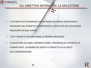 GLI OBIETTIVI INTERMEDI: LA MILESTONE É UN OBIETTIVO INTERMEDIO CHE DEFINISCE UN EVENTO IMPORTANTE E MISURABILE DEL PROGETTO E RAPPRESENTA IL RISULTATO CHE DEVE ESSERE RAGGIUNTO IN QUEL PUNTO. TUTTI I PROGETTI DEVONO AVERE LE PROPRIE MILESTONE. LE MILESTONE AIUTANO A RENDERE VISIBILI I PROGRESSI DEL PROGETTO AL COMMITTENTE, AI MEMBRI DEI GRUPPI DI PROGETTO ED AL RESTO DELL’ORGANIZZAZIONE 