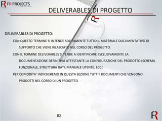 DELIVERABLES DI PROGETTO DELIVERABLES DI PROGETTO: CON QUESTO TERMINE SI INTENDE SOLITAMENTE TUTTO IL MATERIALE DOCUMENTATIVO DI SUPPORTO CHE VIENE RILASCIATO NEL CORSO DEL PROGETTO. CON IL TERMINE DELIVERABLES SI TENDE A IDENTIFICARE ESCLUSIVAMENTE LA DOCUMENTAZIONE DEFINITIVA ATTESTANTE LA CONFIGURAZIONE DEL PRODOTTO (SCHEMA FUNZIONALE, STRUTTURA DATI, MANUALE UTENTE, ECC.) PER COMODITA’ INDICHEREMO IN QUESTA SEZIONE TUTTI I DOCUMENTI CHE VENGONO PRODOTTI NEL CORSO DI UN PROGETTO 